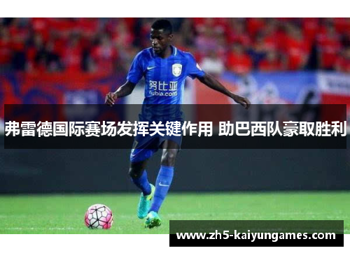 弗雷德国际赛场发挥关键作用 助巴西队豪取胜利 弗雷德国际赛场发挥关键作用 助巴西队豪取胜利