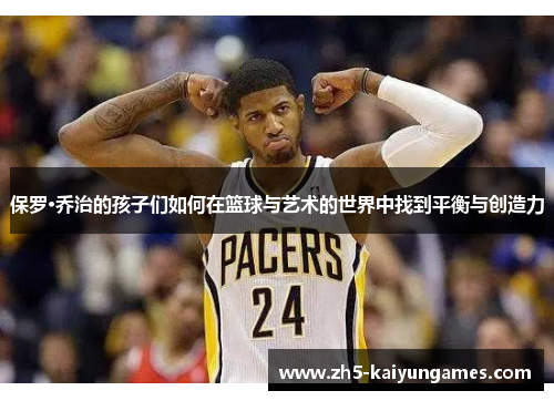 保罗·乔治的孩子们如何在篮球与艺术的世界中找到平衡与创造力 保罗·乔治的孩子们如何在篮球与艺术的世界中找到平衡与创造力