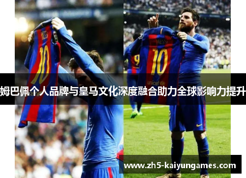 姆巴佩个人品牌与皇马文化深度融合助力全球影响力提升 姆巴佩个人品牌与皇马文化深度融合助力全球影响力提升
