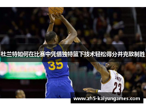 杜兰特如何在比赛中凭借独特篮下技术轻松得分并克敌制胜 杜兰特如何在比赛中凭借独特篮下技术轻松得分并克敌制胜