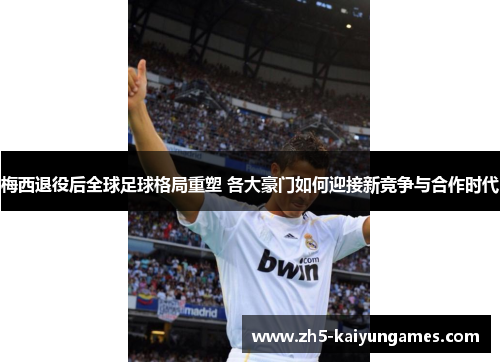 梅西退役后全球足球格局重塑 各大豪门如何迎接新竞争与合作时代 梅西退役后全球足球格局重塑 各大豪门如何迎接新竞争与合作时代