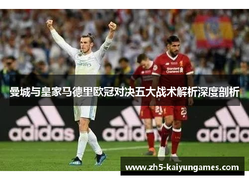 曼城与皇家马德里欧冠对决五大战术解析深度剖析 曼城与皇家马德里欧冠对决五大战术解析深度剖析