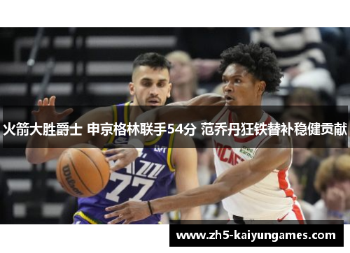 火箭大胜爵士 申京格林联手54分 范乔丹狂铁替补稳健贡献 火箭大胜爵士 申京格林联手54分 范乔丹狂铁替补稳健贡献