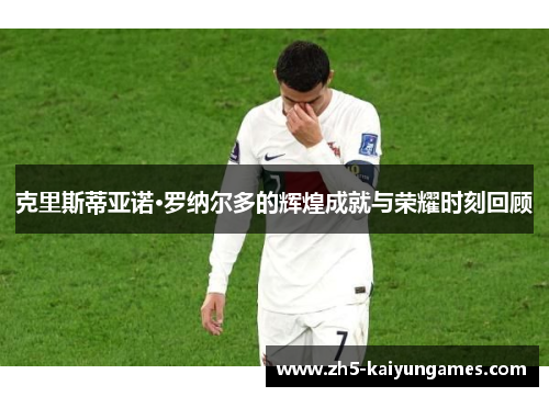 克里斯蒂亚诺·罗纳尔多的辉煌成就与荣耀时刻回顾 克里斯蒂亚诺·罗纳尔多的辉煌成就与荣耀时刻回顾