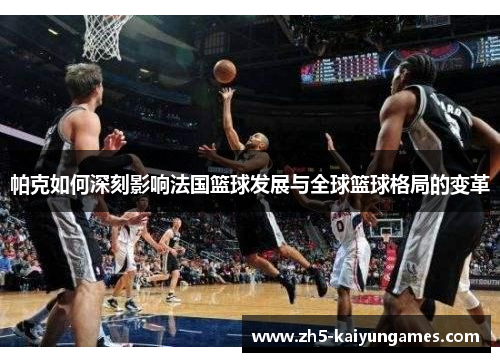 帕克如何深刻影响法国篮球发展与全球篮球格局的变革 帕克如何深刻影响法国篮球发展与全球篮球格局的变革