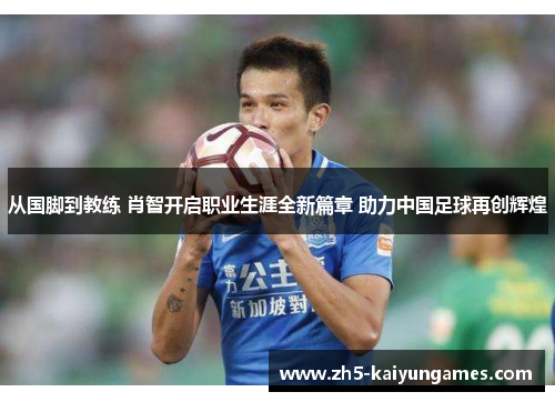 从国脚到教练 肖智开启职业生涯全新篇章 助力中国足球再创辉煌