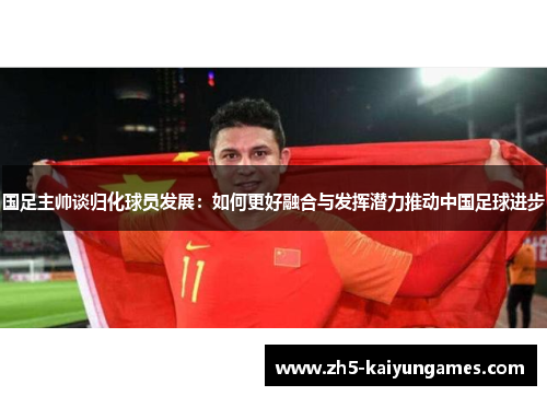 国足主帅谈归化球员发展:如何更好融合与发挥潜力推动中国足球进步 国足主帅谈归化球员发展:如何更好融合与发挥潜力推动中国足球进步
