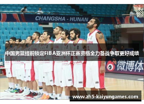 中国男篮提前锁定FIBA亚洲杯正赛资格全力备战争取更好成绩 中国男篮提前锁定FIBA亚洲杯正赛资格全力备战争取更好成绩
