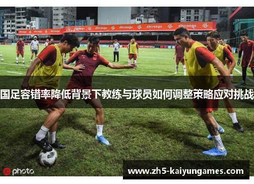 国足容错率降低背景下教练与球员如何调整策略应对挑战 国足容错率降低背景下教练与球员如何调整策略应对挑战