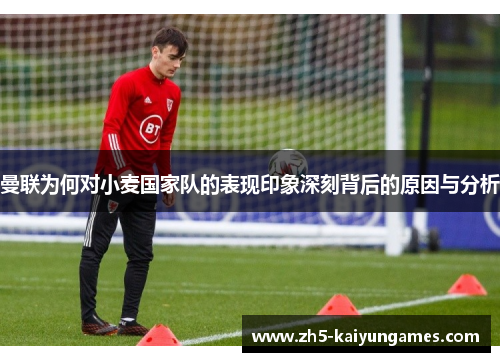 曼联为何对小麦国家队的表现印象深刻背后的原因与分析 曼联为何对小麦国家队的表现印象深刻背后的原因与分析