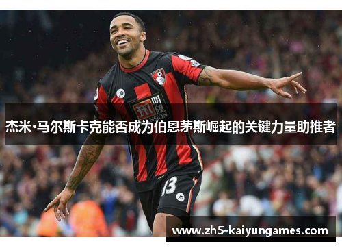 杰米·马尔斯卡克能否成为伯恩茅斯崛起的关键力量助推者 杰米·马尔斯卡克能否成为伯恩茅斯崛起的关键力量助推者