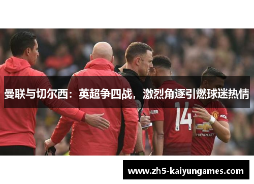 曼联与切尔西:英超争四战,激烈角逐引燃球迷热情 曼联与切尔西:英超争四战,激烈角逐引燃球迷热情