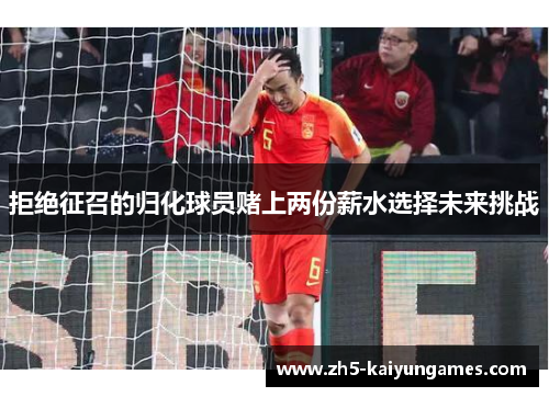 拒绝征召的归化球员赌上两份薪水选择未来挑战 拒绝征召的归化球员赌上两份薪水选择未来挑战