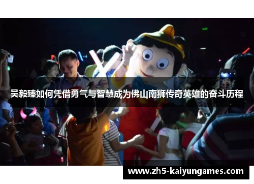 吴毅臻如何凭借勇气与智慧成为佛山南狮传奇英雄的奋斗历程 吴毅臻如何凭借勇气与智慧成为佛山南狮传奇英雄的奋斗历程