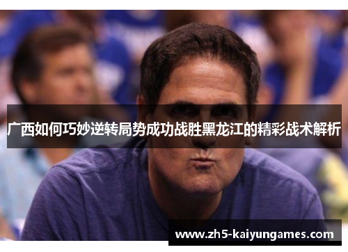 广西如何巧妙逆转局势成功战胜黑龙江的精彩战术解析 广西如何巧妙逆转局势成功战胜黑龙江的精彩战术解析