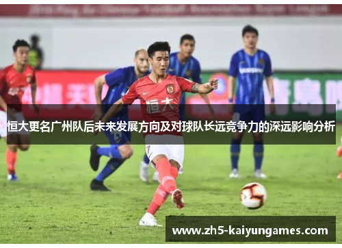 恒大更名广州队后未来发展方向及对球队长远竞争力的深远影响分析 恒大更名广州队后未来发展方向及对球队长远竞争力的深远影响分析