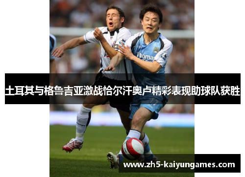 土耳其与格鲁吉亚激战恰尔汗奥卢精彩表现助球队获胜 土耳其与格鲁吉亚激战恰尔汗奥卢精彩表现助球队获胜