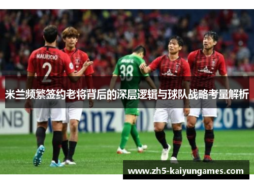 米兰频繁签约老将背后的深层逻辑与球队战略考量解析 米兰频繁签约老将背后的深层逻辑与球队战略考量解析