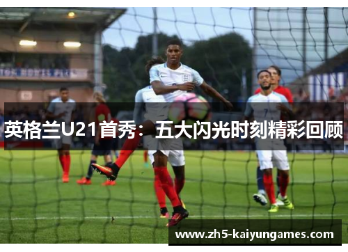 英格兰U21首秀:五大闪光时刻精彩回顾 英格兰U21首秀:五大闪光时刻精彩回顾