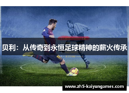 贝利:从传奇到永恒足球精神的薪火传承 贝利:从传奇到永恒足球精神的薪火传承