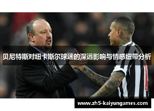 贝尼特斯对纽卡斯尔球迷的深远影响与情感纽带分析 贝尼特斯对纽卡斯尔球迷的深远影响与情感纽带分析