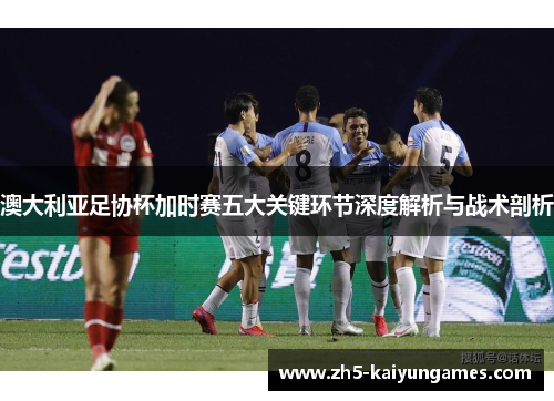 澳大利亚足协杯加时赛五大关键环节深度解析与战术剖析 澳大利亚足协杯加时赛五大关键环节深度解析与战术剖析
