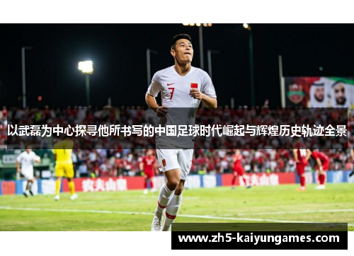 以武磊为中心探寻他所书写的中国足球时代崛起与辉煌历史轨迹全景 以武磊为中心探寻他所书写的中国足球时代崛起与辉煌历史轨迹全景